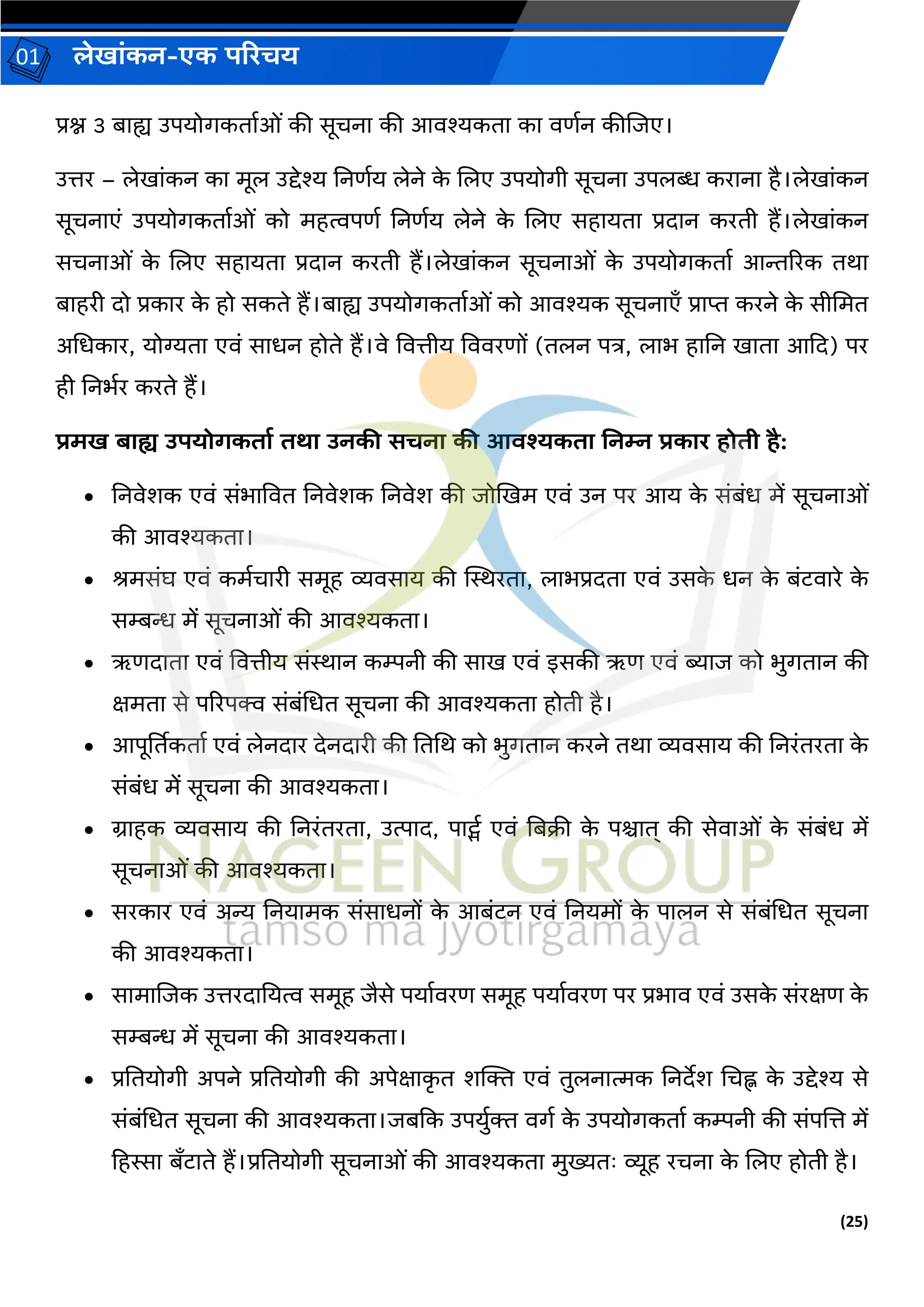(25)
लेख ांकन-एक परिचय
01
प्रश्न 3 ब ह्य उपयोर्कत वओां की सूचन की आिश्यकत क िणवन कीजिए।
उत्तर – लेख ांकन क मूल उद्देश्य ननणवय लेने क
े जलए उपयोर्ी सूचन उपलब्ध कर न है।लेख ांकन
सूचन एां उपयोर्कत वओां को महत्वपणव ननणवय लेने क
े जलए सह यत प्रद न करती हैं।लेख ांकन
सचन ओां क
े जलए सह यत प्रद न करती हैं।लेख ांकन सूचन ओां क
े उपयोर्कत व आिररक तर्
ब हरी दो प्रक र क
े हो सकते हैं।ब ह्य उपयोर्कत वओां को आिश्यक सूचन एँ प्र प्त करने क
े सीचमत
अचधक र, योग्यत एिां स धन होते हैं।िे वित्तीय वििरणों (तलन पत्र, ल भ ह नन ख त आकद) पर
ही ननभवर करते हैं।
िमख ब ह्य उपयोगकत ड ति उनकी सचन की आिश्यकत ननम्न िक ि होती है:
• ननिेशक एिां सांभ वित ननिेशक ननिेश की िोखखम एिां उन पर आय क
े सांबांध में सूचन ओां
की आिश्यकत ।
• श्रमसांघ एिां कमवच री समूह व्यिस य की स्थिरत , ल भप्रदत एिां उसक
े धन क
े बांटि रे क
े
सम्बन्ध में सूचन ओां की आिश्यकत ।
• ऋणद त एिां वित्तीय सांि न कम्पनी की स ख एिां इसकी ऋण एिां ब्य ि को भुर्त न की
क्षमत से पररपक्व सांबांचधत सूचन की आिश्यकत होती है।
• आपूर्ततकत व एिां लेनद र देनद री की नतचर् को भुर्त न करने तर् व्यिस य की ननरांतरत क
े
सांबांध में सूचन की आिश्यकत ।
• ि हक व्यिस य की ननरांतरत , उत्प द, प ट्सव एिां नबक्री क
े पि त् की सेि ओां क
े सांबांध में
सूचन ओां की आिश्यकत ।
• सरक र एिां अन्य ननय मक सांस धनों क
े आबांटन एिां ननयमों क
े प लन से सांबांचधत सूचन
की आिश्यकत ।
• स म जिक उत्तरद नयत्व समूह िैसे पय विरण समूह पय विरण पर प्रभ ि एिां उसक
े सांरक्षण क
े
सम्बन्ध में सूचन की आिश्यकत ।
• प्रनतयोर्ी अपने प्रनतयोर्ी की अपेक्ष क
ृ त शक्तक्त एिां तुलन त्मक ननदेश चचह्न क
े उद्देश्य से
सांबांचधत सूचन की आिश्यकत ।िबकक उपयुवक्त िर्व क
े उपयोर्कत व कम्पनी की सांपजत्त में
हहस्स बँट ते हैं।प्रनतयोर्ी सूचन ओां की आिश्यकत मुख्यतः व्यूह रचन क
े जलए होती है।
 