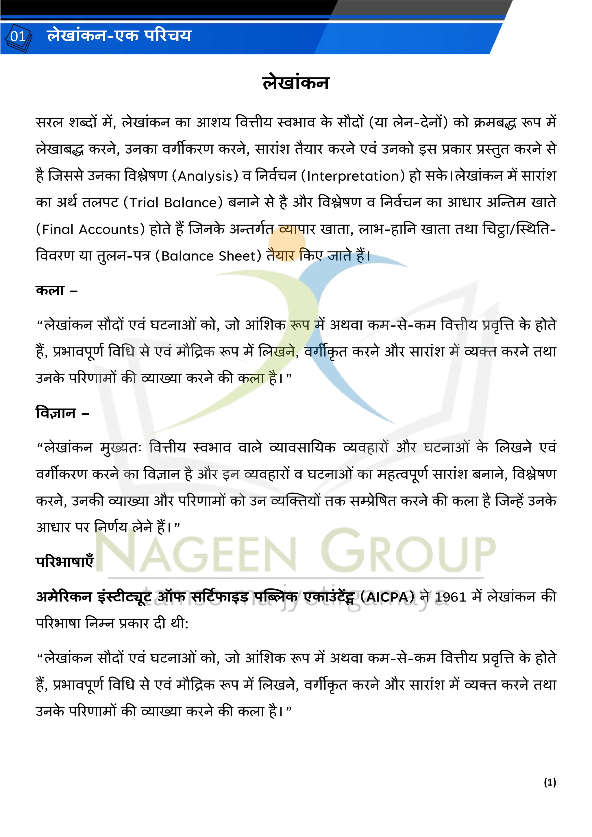 (1)
लेख ांकन-एक परिचय
01
लेख ांकन
सरल शब्दों में, लेख ांकन क आशय वित्तीय स्वभ ि क
े सौदों (य लेन-देनों) को क्रमबद्ध रूप में
लेख बद्ध करने, उनक िर्ीीकरण करने, स र ांश तैय र करने एिां उनको इस प्रक र प्रस्तुत करने से
है जिससे उनक विश्लेषण (Analysis) ि ननिवचन (Interpretation) हो सक
े ।लेख ांकन में स र ांश
क अर्व तलपट (Trial Balance) बन ने से है और विश्लेषण ि ननिवचन क आध र अन्तिम ख ते
(Final Accounts) होते हैं जिनक
े अिर्वत व्य प र ख त , ल भ-ह नन ख त तर् चचट्ठ /स्थिनत-
वििरण य तुलन-पत्र (Balance Sheet) तैय र ककए ि ते हैं।
कल –
“लेख ांकन सौदों एिां घटन ओां को, िो आांजशक रूप में अर्ि कम-से-कम वित्तीय प्रिृजत्त क
े होते
हैं, प्रभ िपूणव विचध से एिां मौद्रिक रूप में जलखने, िर्ीीक
ृ त करने और स र ांश में व्यक्त करने तर्
उनक
े पररण मों की व्य ख्य करने की कल है।”
विज्ञ न –
“लेख ांकन मुख्यतः वित्तीय स्वभ ि ि ले व्य िस नयक व्यिह रों और घटन ओां क
े जलखने एिां
िर्ीीकरण करने क विज्ञ न है और इन व्यिह रों ि घटन ओां क महत्वपूणव स र ांश बन ने, विश्लेषण
करने, उनकी व्य ख्य और पररण मों को उन व्यक्तक्तयों तक सम्प्रेद्रषत करने की कल है जिन्हें उनक
े
आध र पर ननणवय लेने हैं।”
परिभ ष एँ
अमेरिकन इांस्टीट्यूट ऑफ सर्टटफ इड पब्लिक एक उांटेंट्स (AICPA) ने 1961 में लेख ांकन की
पररभ ष ननम्न प्रक र दी र्ी:
“लेख ांकन सौदों एिां घटन ओां को, िो आांजशक रूप में अर्ि कम-से-कम वित्तीय प्रिृजत्त क
े होते
हैं, प्रभ िपूणव विचध से एिां मौद्रिक रूप में जलखने, िर्ीीक
ृ त करने और स र ांश में व्यक्त करने तर्
उनक
े पररण मों की व्य ख्य करने की कल है।”
 