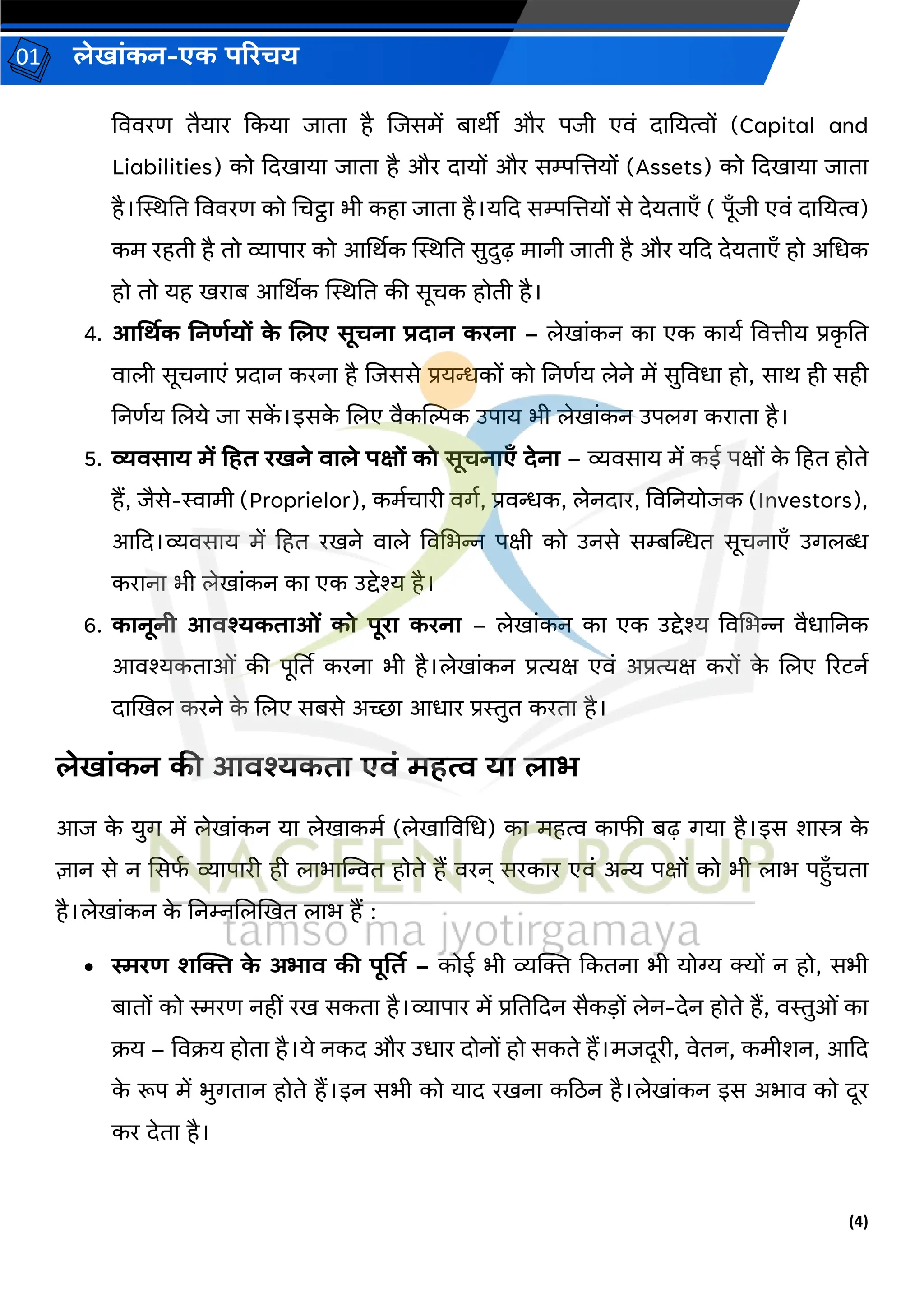 (4)
लेख ांकन-एक परिचय
01
वििरण तैय र ककय ि त है जिसमें ब र्ीी और पिी एिां द नयत्वों (Capital and
Liabilities) को कदख य ि त है और द यों और सम्पजत्तयों (Assets) को कदख य ि त
है।स्थिनत वििरण को चचट्ठ भी कह ि त है।यकद सम्पजत्तयों से देयत एँ ( पूँिी एिां द नयत्व)
कम रहती है तो व्य प र को आर्थर्क स्थिनत सुदुढ़ म नी ि ती है और यकद देयत एँ हो अचधक
हो तो यह खर ब आर्थर्क स्थिनत की सूचक होती है।
4. आर्थिक ननर्डयों क
े ललए सूचन िद न किन – लेख ांकन क एक क यव वित्तीय प्रक
ृ नत
ि ली सूचन एां प्रद न करन है जिससे प्रयन्धकों को ननणवय लेने में सुविध हो, स र् ही सही
ननणवय जलये ि सक
ें ।इसक
े जलए िैकन्तिक उप य भी लेख ांकन उपलर् कर त है।
5. व्यिस य में टहत िखने ि ले पक्षों को सूचन एँ देन – व्यिस य में कई पक्षों क
े हहत होते
हैं, िैसे-स्व मी (Proprielor), कमवच री िर्व, प्रिन्धक, लेनद र, विननयोिक (Investors),
आकद।व्यिस य में हहत रखने ि ले विचभन्न पक्षी को उनसे सम्बन्तन्धत सूचन एँ उर्लब्ध
कर न भी लेख ांकन क एक उद्देश्य है।
6. क नूनी आिश्यकत ओां को पूि किन – लेख ांकन क एक उद्देश्य विचभन्न िैध ननक
आिश्यकत ओां की पूर्तत करन भी है।लेख ांकन प्रत्यक्ष एिां अप्रत्यक्ष करों क
े जलए ररटनव
द खखल करने क
े जलए सबसे अच्छ आध र प्रस्तुत करत है।
लेख ांकन की आिश्यकत एिां महत्व य ल भ
आि क
े युर् में लेख ांकन य लेख कमव (लेख विचध) क महत्व क फी बढ़ र्य है।इस श स्त्र क
े
ज्ञ न से न ससफ
व व्य प री ही ल भ न्तित होते हैं िरन् सरक र एिां अन्य पक्षों को भी ल भ पहँचत
है।लेख ांकन क
े ननम्नजलखखत ल भ हैं :
• स्मिर् शक्ति क
े अभ ि की पूर्तत – कोई भी व्यक्तक्त ककतन भी योग्य क्यों न हो, सभी
ब तों को स्मरण नहीां रख सकत है।व्य प र में प्रनतकदन सैकडों लेन-देन होते हैं, िस्तुओां क
क्रय – विक्रय होत है।ये नकद और उध र दोनों हो सकते हैं।मिदूरी, िेतन, कमीशन, आकद
क
े रूप में भुर्त न होते हैं।इन सभी को य द रखन कठिन है।लेख ांकन इस अभ ि को दूर
कर देत है।
 