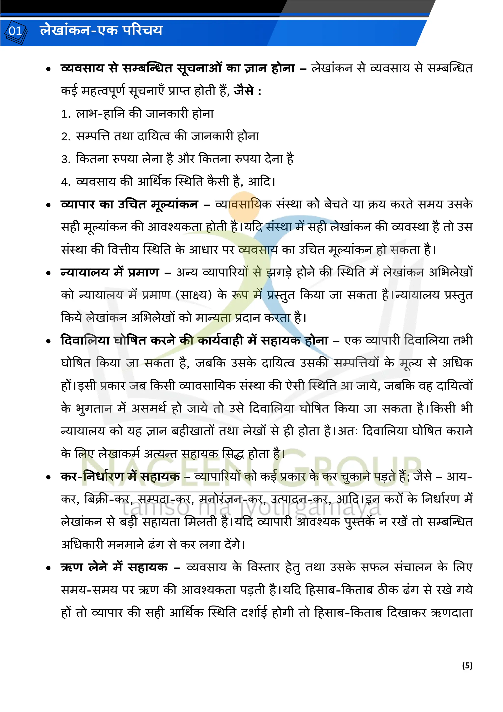 (5)
लेख ांकन-एक परिचय
01
• व्यिस य से सम्बन्सित सूचन ओां क ज्ञ न होन – लेख ांकन से व्यिस य से सम्बन्तन्धत
कई महत्वपूणव सूचन एँ प्र प्त होती हैं, िैसे :
1. ल भ-ह नन की ि नक री होन
2. सम्पजत्त तर् द नयत्व की ि नक री होन
3. ककतन रुपय लेन है और ककतन रुपय देन है
4. व्यिस य की आर्थर्क स्थिनत क
ै सी है, आकद।
• व्य प ि क उचचत मूल् ांकन – व्य िस नयक सांि को बेचते य क्रय करते समय उसक
े
सही मूल्य ांकन की आिश्यकत होती है।यकद सांि में सही लेख ांकन की व्यिि है तो उस
सांि की वित्तीय स्थिनत क
े आध र पर व्यिस य क उचचत मूल्य ांकन हो सकत है।
• न्य य लय में िम र् – अन्य व्य प ररयों से झर्डे होने की स्थिनत में लेख ांकन अचभलेखों
को न्य य लय में प्रम ण (स क्ष्य) क
े रूप में प्रस्तुत ककय ि सकत है।न्य य लय प्रस्तुत
ककये लेख ांकन अचभलेखों को म न्यत प्रद न करत है।
• ददि ललय घोवषत किने की क यडि ही में सह यक होन – एक व्य प री कदि जलय तभी
घोद्रषत ककय ि सकत है, िबकक उसक
े द नयत्व उसकी सम्पजत्तयों क
े मूल्य से अचधक
हों।इसी प्रक र िब ककसी व्य िस नयक सांि की ऐसी स्थिनत आ ि ये, िबकक िह द नयत्वों
क
े भुर्त न में असमर्व हो ि ये तो उसे कदि जलय घोद्रषत ककय ि सकत है।ककसी भी
न्य य लय को यह ज्ञ न बहीख तों तर् लेखों से ही होत है।अतः कदि जलय घोद्रषत कर ने
क
े जलए लेख कमव अत्यि सह यक ससद्ध होत है।
• कि-ननर् डिर् में सह यक – व्य प ररयों को कई प्रक र क
े कर चुक ने पडते हैं; िैसे – आय-
कर, नबक्री-कर, सम्पद -कर, मनोरांिन-कर, उत्प दन-कर, आकद।इन करों क
े ननध वरण में
लेख ांकन से बडी सह यत चमलती है।यकद व्य प री आिश्यक पुस्तक
ें न रखें तो सम्बन्तन्धत
अचधक री मनम ने ढांर् से कर लर् देंर्े।
• ऋर् लेने में सह यक – व्यिस य क
े विस्त र हेतु तर् उसक
े सफल सांच लन क
े जलए
समय-समय पर ऋण की आिश्यकत पडती है।यकद हहस ब-ककत ब िीक ढांर् से रखे र्ये
हों तो व्य प र की सही आर्थर्क स्थिनत दश वई होर्ी तो हहस ब-ककत ब कदख कर ऋणद त
 