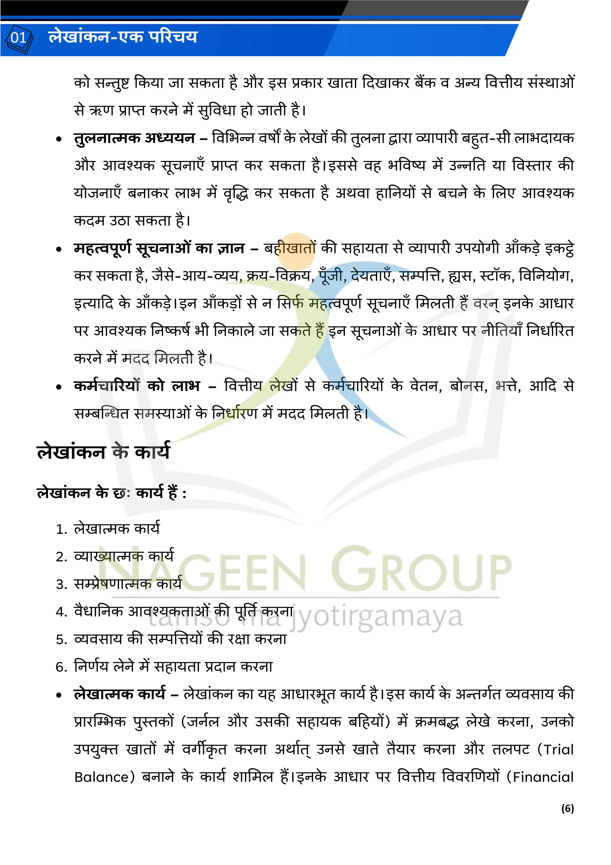 (6)
लेख ांकन-एक परिचय
01
को सिुष्ट ककय ि सकत है और इस प्रक र ख त कदख कर बैंक ि अन्य वित्तीय सांि ओां
से ऋण प्र प्त करने में सुविध हो ि ती है।
• तुलन त्मक अध्ययन – विचभन्न िषों क
े लेखों की तुलन द्व र व्य प री बहत-सी ल भद यक
और आिश्यक सूचन एँ प्र प्त कर सकत है।इससे िह भविष्य में उन्ननत य विस्त र की
योिन एँ बन कर ल भ में िृजद्ध कर सकत है अर्ि ह ननयों से बचने क
े जलए आिश्यक
कदम उि सकत है।
• महत्वपूर्ड सूचन ओां क ज्ञ न – बहीख तों की सह यत से व्य प री उपयोर्ी आँकडे इकट्ठे
कर सकत है, िैसे-आय-व्यय, क्रय-विक्रय, पूँिी, देयत एँ, सम्पजत्त, ह्यस, स्टॉक, विननयोर्,
इत्य कद क
े आँकडे।इन आँकडों से न ससफ
व महत्वपूणव सूचन एँ चमलती हैं िरन् इनक
े आध र
पर आिश्यक ननष्कषव भी ननक ले ि सकते हैं इन सूचन ओां क
े आध र पर नीनतय ँ ननध वररत
करने में मदद चमलती है।
• कमडच रियों को ल भ – वित्तीय लेखों से कमवच ररयों क
े िेतन, बोनस, भत्ते, आकद से
सम्बन्तन्धत समस्य ओां क
े ननध वरण में मदद चमलती है।
लेख ांकन क
े क यड
लेख ांकन क
े छः क यड हैं :
1. लेख त्मक क यव
2. व्य ख्य त्मक क यव
3. सम्प्रेषण त्मक क यव
4. िैध ननक आिश्यकत ओां की पूर्तत करन
5. व्यिस य की सम्पजत्तयों की रक्ष करन
6. ननणवय लेने में सह यत प्रद न करन
• लेख त्मक क यड – लेख ांकन क यह आध रभूत क यव है।इस क यव क
े अिर्वत व्यिस य की
प्र रस्थम्भक पुस्तकों (िनवल और उसकी सह यक बहहयों) में क्रमबद्ध लेखे करन , उनको
उपयुक्त ख तों में िर्ीीक
ृ त करन अर् वत् उनसे ख ते तैय र करन और तलपट (Trial
Balance) बन ने क
े क यव श चमल हैं।इनक
े आध र पर वित्तीय वििरजणयों (Financial
 