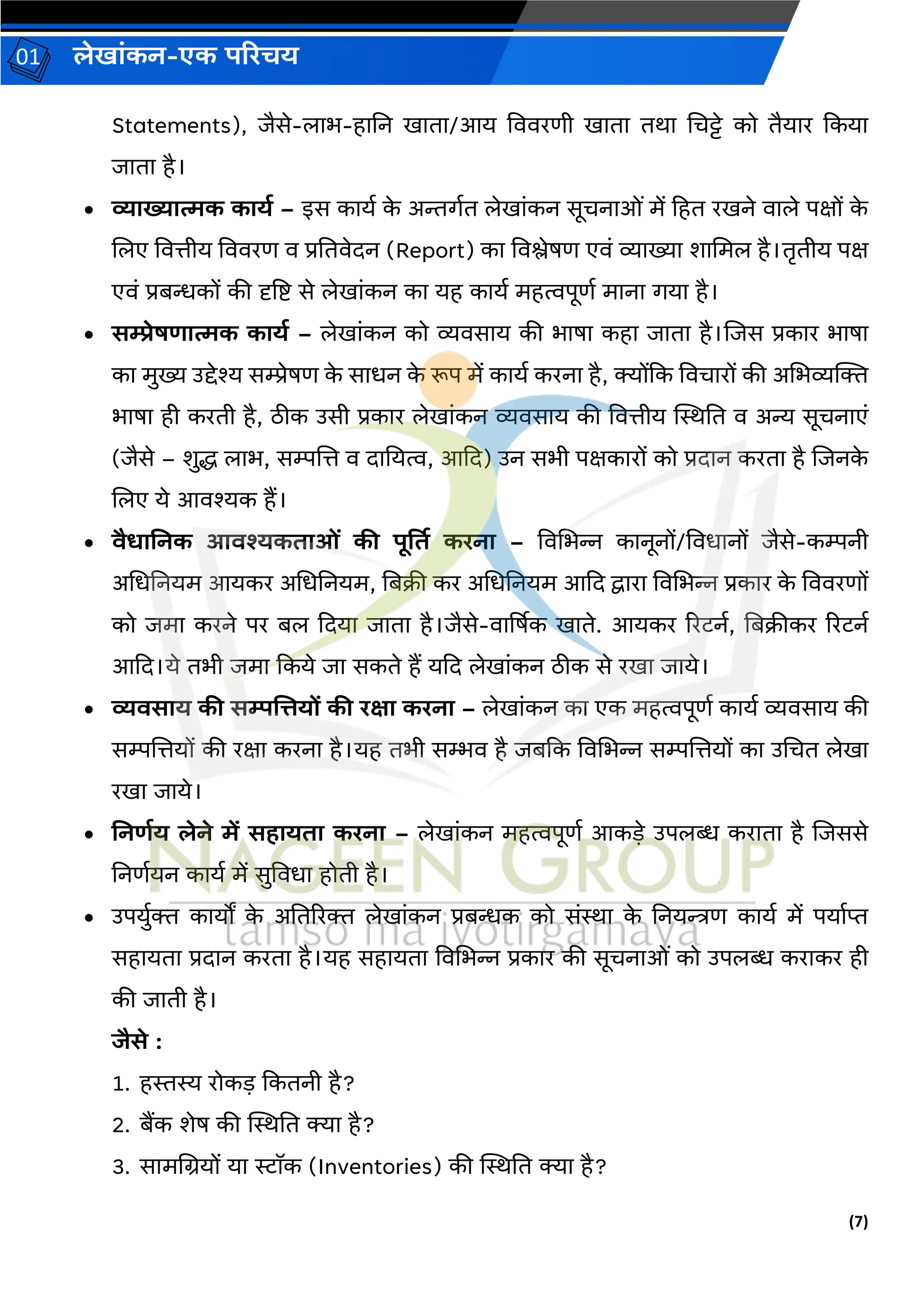 (7)
लेख ांकन-एक परिचय
01
Statements), िैसे-ल भ-ह नन ख त /आय वििरणी ख त तर् चचट्टे को तैय र ककय
ि त है।
• व्य ख्य त्मक क यड – इस क यव क
े अिर्वत लेख ांकन सूचन ओां में हहत रखने ि ले पक्षों क
े
जलए वित्तीय वििरण ि प्रनतिेदन (Report) क विश्लेषण एिां व्य ख्य श चमल है।तृतीय पक्ष
एिां प्रबन्धकों की दृष्टष्ट से लेख ांकन क यह क यव महत्वपूणव म न र्य है।
• सम्प्रेषर् त्मक क यड – लेख ांकन को व्यिस य की भ ष कह ि त है।जिस प्रक र भ ष
क मुख्य उद्देश्य सम्प्रेषण क
े स धन क
े रूप में क यव करन है, क्योंकक विच रों की अचभव्यक्तक्त
भ ष ही करती है, िीक उसी प्रक र लेख ांकन व्यिस य की वित्तीय स्थिनत ि अन्य सूचन एां
(िैसे – शुद्ध ल भ, सम्पजत्त ि द नयत्व, आकद) उन सभी पक्षक रों को प्रद न करत है जिनक
े
जलए ये आिश्यक हैं।
• िैर् ननक आिश्यकत ओां की पूर्तत किन – विचभन्न क नूनों/विध नों िैसे-कम्पनी
अचधननयम आयकर अचधननयम, नबक्री कर अचधननयम आकद द्व र विचभन्न प्रक र क
े वििरणों
को िम करने पर बल कदय ि त है।िैसे-ि र्षषक ख ते. आयकर ररटनव, नबक्रीकर ररटनव
आकद।ये तभी िम ककये ि सकते हैं यकद लेख ांकन िीक से रख ि ये।
• व्यिस य की सम्पलत्तयों की िक्ष किन – लेख ांकन क एक महत्वपूणव क यव व्यिस य की
सम्पजत्तयों की रक्ष करन है।यह तभी सम्भि है िबकक विचभन्न सम्पजत्तयों क उचचत लेख
रख ि ये।
• ननर्डय लेने में सह यत किन – लेख ांकन महत्वपूणव आकडे उपलब्ध कर त है जिससे
ननणवयन क यव में सुविध होती है।
• उपयुवक्त क यों क
े अनतररक्त लेख ांकन प्रबन्धक को सांि क
े ननयन्त्रण क यव में पय वप्त
सह यत प्रद न करत है।यह सह यत विचभन्न प्रक र की सूचन ओां को उपलब्ध कर कर ही
की ि ती है।
िैसे :
1. हस्तस्य रोकड ककतनी है?
2. बैंक शेष की स्थिनत क्य है?
3. स मचियों य स्टॉक (Inventories) की स्थिनत क्य है?
 