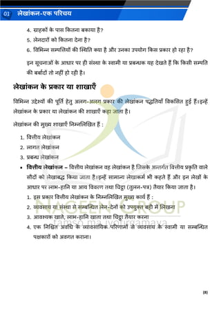 (8)
लेख ांकन-एक परिचय
01
4. ि हकों क
े प स ककतन बक य है?
5. लेनद रों को ककतन देन है?
6. विचभन्न सम्पजत्तयों की स्थिनत क्य है और उनक उपयोर् ककस प्रक र हो रह है?
इन सूचन ओां क
े आध र पर ही सांि क
े स्व मी य प्रबन्धक यह देखते हैं कक ककसी सम्पनत
की बब वदों तो नहीां हो रही है।
लेख ांकन क
े िक ि य श ख एँ
विचभन्न उद्देश्यों की पूर्तत हेतु अलर्-अलर् प्रक र की लेख ांकन पद्धनतय ँ विकससत हई हैं।इन्हें
लेख ांकन क
े प्रक र य लेख ांकन की श ख एँ कह ि त है।
लेख ांकन की मुख्य श ख एँ ननम्नजलखखत हैं :
1. वित्तीय लेख ांकन
2. ल र्त लेख ांकन
3. प्रबन्ध लेख ांकन
• वित्तीय लेख ांकन – वित्तीय लेख ांकन िह लेख ांकन है जिसक
े अिर्वत वित्तीय प्रक
ृ नत ि ले
सौदों को लेख बद्ध ककय ि त है।इन्हें स म न्य लेख कमव भी कहते हैं और इन लेखों क
े
आध र पर ल भ-ह नन य आय वििरण तर् चचट्ठ (तुलन-पत्र) तैय र ककय ि त है।
1. इस प्रक र वित्तीय लेख ांकन क
े ननम्नजलखखत मुख्य क यव हैं :
2. व्यिस य य सांि से सम्बन्तन्धत लेन-देनों को उपयुक्त बही में जलखन
3. आिश्यक ख ते, ल भ-ह नन ख त तर् चचट्ठ तैय र करन
4. एक ननजित अिचध क
े व्य िस नयक पररण मों से व्यिस य क
े स्व मी य सम्बन्तन्धत
पक्षक रों को अिर्त कर न ।
 