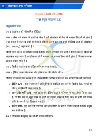 (14)
लेख ांकन-एक परिचय
01
NCERT SOLUTIONS
िश्न (पृष्ठ सांख्य 22)
लघुउत्तिीय िश्न:
प्रश्न 1 लेख ांकन को पररभ द्रषत कीजिए।
उत्तर – लेख एिां अांकन दो शब्दों क
े मेल से िने लेख ांकन में लेख से मतलब जलखने से होत है
तर् अांकन से मतलब अांकों से होत है ।ककसी घटन क्रम को अांकों में जलखे ि ने को लेख ांकन
(Accounting) कह ि त है ।
ककसी ख स उदेश्य को ह ससल करने क
े जलए घहटत घटन ओां को अांकों में जलखे ि ने क
े कक्रय को
लेख ांकन कह ि त है ।यह ँ घटन ओां से मतलब उस समस्त कक्रय ओां से होत है जिसमे रुपय क
आद न-प्रद न होत है ।
प्रश्न 2 वित्तीय लेख ांकन क अांनतम पररण म क्य होत है?
उत्तर – टरेकडिंर् ख त और ल भ और ह नन ख त और बैलेंस शीट।
वित्तीय लेख ांकन एक बय न है िो ननम्नजलखखत अांनतम उत्प दों क
े रूप में पररण म को दश वत है:
• टरेदडिंग A/c - इस लेख ांकन में प्रनतभूनतयों से सांबांचधत एक फमव क
े वित्तीय डेट , नकदी य
ननिेश को ररकॉडव ककय ि त है।
• ल भ औि ह नन A/c - यह ख त एक टरेकडिंर् ख ते क
े पररण म क
े ब द तैय र ककय ि त
है, िो कक फमव क
े शुद्ध ल भ य ह नन की र्णन करने क
े जलए ल भ य ह नन की सकल
र जश क
े रूप में यह ां कदख य र्य है।
• बैलेंस शीट- यह फमव की सांपजत्तयों और देनद ररयों क
े ब रे में स्थिनत ि नने क
े जलए प्रमुख
रूप से तैय र है।
प्रश्न 3 लेख ांकन क
े मुख्य उद्देश्यों की र्णन कीजिए।
 