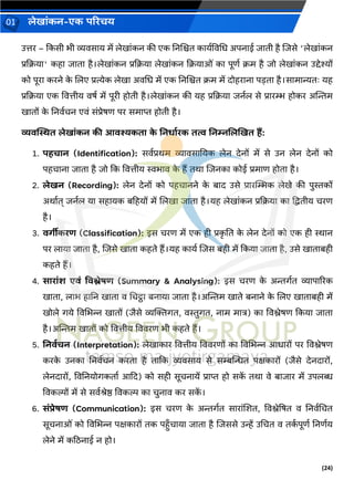 (24)
लेख ांकन-एक परिचय
01
उत्तर – ककसी भी व्यिस य में लेख ांकन की एक ननजित क यवविचध अपन ई ि ती है जिसे 'लेख ांकन
प्रकक्रय ' कह ि त है।लेख ांकन प्रकक्रय लेख ांकन कक्रय ओां क पूणव क्रम है िो लेख ांकन उद्देश्यों
को पूर करने क
े जलए प्रत्येक लेख अिचध में एक ननजित क्रम में दोहर न पडत है।स म न्यतः यह
प्रकक्रय एक वित्तीय िषव में पूरी होती है।लेख ांकन की यह प्रकक्रय िनवल से प्र रम्भ होकर अन्तिम
ख तों क
े ननिवचन एिां सांप्रेषण पर सम प्त होती है।
व्यिब्लित लेख ांकन की आिश्यकत क
े ननर् डिक तत्व ननम्नललखखत हैं:
1. पहच न (Identification): सिवप्रर्म व्य िस नयक लेन देनों में से उन लेन देनों को
पहच न ि त है िो कक वित्तीय स्वभ ि क
े हैं तर् जिनक कोई प्रम ण होत है।
2. लेखन (Recording): लेन देनों को पहच नने क
े ब द उसे प्र रस्थम्भक लेखे की पुस्तकों
अर् वत् िनवल य सह यक बहहयों में जलख ि त है।यह लेख ांकन प्रकक्रय क द्रद्वतीय चरण
है।
3. िगीीकिर् (Classification): इस चरण में एक ही प्रक
ृ नत क
े लेन देनों को एक ही ि न
पर ल य ि त है, जिसे ख त कहते हैं।यह क यव जिस बही में ककय ि त है, उसे ख त बही
कहते हैं।
4. स ि ांश एिां विश्लेषर् (Summary & Analysing): इस चरण क
े अिर्वत व्य प ररक
ख त , ल भ ह नन ख त ि चचट्ठ बन य ि त है।अन्तिम ख ते बन ने क
े जलए ख त बही में
खोले र्ये विचभन्न ख तों (िैसे व्यक्तक्तर्त, िस्तुर्त, न म म त्र) क विश्लेषण ककय ि त
है।अन्तिम ख तों को वित्तीय वििरण भी कहते हैं।
5. ननिडचन (Interpretation): लेख क र वित्तीय वििरणों क विचभन्न आध रों पर विश्लेषण
करक
े उनक ननिवचन करत है त कक व्यिस य से सम्बन्तन्धत पक्षक रों (िैसे देनद रों,
लेनद रों, विननयोर्कत व आकद) को सही सूचन यें प्र प्त हो सक
ें तर् िे ब ि र में उपलब्ध
विकिों में से सिवश्रेष्ठ विकि क चुन ि कर सक
ें ।
6. सांिेषर् (Communication): इस चरण क
े अिर्वत स र ांजशत, विश्लेद्रषत ि ननिवचचत
सूचन ओां को विचभन्न पक्षक रों तक पहँच य ि त है जिससे उन्हें उचचत ि तक
व पूणव ननणवय
लेने में कठिन ई न हो।
 