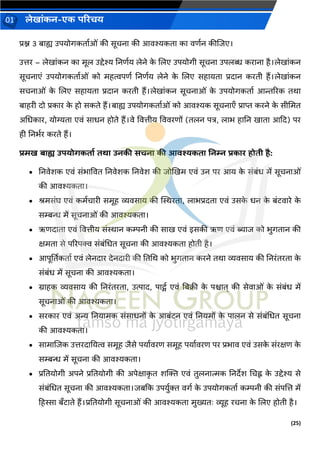 (25)
लेख ांकन-एक परिचय
01
प्रश्न 3 ब ह्य उपयोर्कत वओां की सूचन की आिश्यकत क िणवन कीजिए।
उत्तर – लेख ांकन क मूल उद्देश्य ननणवय लेने क
े जलए उपयोर्ी सूचन उपलब्ध कर न है।लेख ांकन
सूचन एां उपयोर्कत वओां को महत्वपणव ननणवय लेने क
े जलए सह यत प्रद न करती हैं।लेख ांकन
सचन ओां क
े जलए सह यत प्रद न करती हैं।लेख ांकन सूचन ओां क
े उपयोर्कत व आिररक तर्
ब हरी दो प्रक र क
े हो सकते हैं।ब ह्य उपयोर्कत वओां को आिश्यक सूचन एँ प्र प्त करने क
े सीचमत
अचधक र, योग्यत एिां स धन होते हैं।िे वित्तीय वििरणों (तलन पत्र, ल भ ह नन ख त आकद) पर
ही ननभवर करते हैं।
िमख ब ह्य उपयोगकत ड ति उनकी सचन की आिश्यकत ननम्न िक ि होती है:
• ननिेशक एिां सांभ वित ननिेशक ननिेश की िोखखम एिां उन पर आय क
े सांबांध में सूचन ओां
की आिश्यकत ।
• श्रमसांघ एिां कमवच री समूह व्यिस य की स्थिरत , ल भप्रदत एिां उसक
े धन क
े बांटि रे क
े
सम्बन्ध में सूचन ओां की आिश्यकत ।
• ऋणद त एिां वित्तीय सांि न कम्पनी की स ख एिां इसकी ऋण एिां ब्य ि को भुर्त न की
क्षमत से पररपक्व सांबांचधत सूचन की आिश्यकत होती है।
• आपूर्ततकत व एिां लेनद र देनद री की नतचर् को भुर्त न करने तर् व्यिस य की ननरांतरत क
े
सांबांध में सूचन की आिश्यकत ।
• ि हक व्यिस य की ननरांतरत , उत्प द, प ट्सव एिां नबक्री क
े पि त् की सेि ओां क
े सांबांध में
सूचन ओां की आिश्यकत ।
• सरक र एिां अन्य ननय मक सांस धनों क
े आबांटन एिां ननयमों क
े प लन से सांबांचधत सूचन
की आिश्यकत ।
• स म जिक उत्तरद नयत्व समूह िैसे पय विरण समूह पय विरण पर प्रभ ि एिां उसक
े सांरक्षण क
े
सम्बन्ध में सूचन की आिश्यकत ।
• प्रनतयोर्ी अपने प्रनतयोर्ी की अपेक्ष क
ृ त शक्तक्त एिां तुलन त्मक ननदेश चचह्न क
े उद्देश्य से
सांबांचधत सूचन की आिश्यकत ।िबकक उपयुवक्त िर्व क
े उपयोर्कत व कम्पनी की सांपजत्त में
हहस्स बँट ते हैं।प्रनतयोर्ी सूचन ओां की आिश्यकत मुख्यतः व्यूह रचन क
े जलए होती है।
 