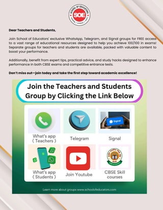 Dear Teachers and Students,
Join School of Educators' exclusive WhatsApp, Telegram, and Signal groups for FREE access
to a vast range of educational resources designed to help you achieve 100/100 in exams!
Separate groups for teachers and students are available, packed with valuable content to
boost your performance.
Additionally, benefit from expert tips, practical advice, and study hacks designed to enhance
performance in both CBSE exams and competitive entrance tests.
Don’t miss out—join today and take the first step toward academic excellence!
Join the Teachers and Students
Group by Clicking the Link Below
 