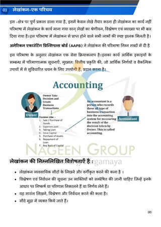 (2)
लेख ांकन-एक परिचय
01
इस -क्षेत्र पर पूणव प्रक श ड ल र्य है, इसमें क
े िल लेखे तैय र करन ही लेख ांकन क क यव नहीां
पररभ ष में लेख ांकन क
े क यव म न र्य िरन् लेखों क श्रेणीयन, विश्लेषण एिां व्य ख्य पर भी बल
कदय र्य है।इस पररभ ष में लेख ांकन से प्र प्त होने ि ले सभी ल भों की स्पष्ट झलक चमलती है।
अमेरिकन एक उांटटिंग प्रिन्सिपल्स बोडड (AAPB) ने लेख ांकन की पररभ ष ननम्न शब्दों में दी है
इस पररभ ष क
े अनुस र लेख ांकन एक सेि कक्रय कल प है।इसक क यव आर्थर्क इक इयों क
े
सम्बन्ध में पररम ण त्मक सूचन एँ, मुख्यत: वित्तीय प्रक
ृ नत की, िो आर्थर्क ननणवयों ि िैकन्तिक
उप यों में से सुविच ररत चयन क
े जलए उपयोर्ी हैं, प्रद न करन है।
लेख ांकन की ननम्नललखखत विशेषत एँ है :
• लेख ांकन व्यिस नयक सौदों क
े जलखने और िर्ीीक
ृ त करने की कल है ।
• विश्लेषण एिां ननिवचन की सूचन उन व्यक्तक्तयों को सम्प्रेद्रषत की ि नी च हहए जिन्हें इनक
े
आध र पर ननष्कषव य पररण म ननक लने हैं य ननणवय लेने हैं।
• यह स र ांश जलखने, विश्लेषण और ननिवचन करने की कल है।
• सौदे मुि में व्यक्त ककये ि ते हैं।
 