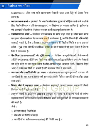 (7)
लेख ांकन-एक परिचय
01
Statements), िैसे-ल भ-ह नन ख त /आय वििरणी ख त तर् चचट्टे को तैय र ककय
ि त है।
• व्य ख्य त्मक क यड – इस क यव क
े अिर्वत लेख ांकन सूचन ओां में हहत रखने ि ले पक्षों क
े
जलए वित्तीय वििरण ि प्रनतिेदन (Report) क विश्लेषण एिां व्य ख्य श चमल है।तृतीय पक्ष
एिां प्रबन्धकों की दृष्टष्ट से लेख ांकन क यह क यव महत्वपूणव म न र्य है।
• सम्प्रेषर् त्मक क यड – लेख ांकन को व्यिस य की भ ष कह ि त है।जिस प्रक र भ ष
क मुख्य उद्देश्य सम्प्रेषण क
े स धन क
े रूप में क यव करन है, क्योंकक विच रों की अचभव्यक्तक्त
भ ष ही करती है, िीक उसी प्रक र लेख ांकन व्यिस य की वित्तीय स्थिनत ि अन्य सूचन एां
(िैसे – शुद्ध ल भ, सम्पजत्त ि द नयत्व, आकद) उन सभी पक्षक रों को प्रद न करत है जिनक
े
जलए ये आिश्यक हैं।
• िैर् ननक आिश्यकत ओां की पूर्तत किन – विचभन्न क नूनों/विध नों िैसे-कम्पनी
अचधननयम आयकर अचधननयम, नबक्री कर अचधननयम आकद द्व र विचभन्न प्रक र क
े वििरणों
को िम करने पर बल कदय ि त है।िैसे-ि र्षषक ख ते. आयकर ररटनव, नबक्रीकर ररटनव
आकद।ये तभी िम ककये ि सकते हैं यकद लेख ांकन िीक से रख ि ये।
• व्यिस य की सम्पलत्तयों की िक्ष किन – लेख ांकन क एक महत्वपूणव क यव व्यिस य की
सम्पजत्तयों की रक्ष करन है।यह तभी सम्भि है िबकक विचभन्न सम्पजत्तयों क उचचत लेख
रख ि ये।
• ननर्डय लेने में सह यत किन – लेख ांकन महत्वपूणव आकडे उपलब्ध कर त है जिससे
ननणवयन क यव में सुविध होती है।
• उपयुवक्त क यों क
े अनतररक्त लेख ांकन प्रबन्धक को सांि क
े ननयन्त्रण क यव में पय वप्त
सह यत प्रद न करत है।यह सह यत विचभन्न प्रक र की सूचन ओां को उपलब्ध कर कर ही
की ि ती है।
िैसे :
1. हस्तस्य रोकड ककतनी है?
2. बैंक शेष की स्थिनत क्य है?
3. स मचियों य स्टॉक (Inventories) की स्थिनत क्य है?
 