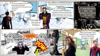 Oh no! my stomach hurts so
bad,it feels like kidney
stones!how will I ever get into my
grandma’s
House?
Mwahaha!this man will never be able to
go to hermione’s now! he’ll be stuck at
the hospital!
He and the other residents of
Excretown will be stuck with their
kidney stones just in time for me
to finish my master plan:complete
kidney domination
This looks like
the work of
Dr.Stones
….
excretion
Wow thanks guys!! you
saved the day and just in
time for Hermione
Granger’s magic
 