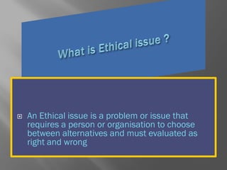  An Ethical issue is a problem or issue that
requires a person or organisation to choose
between alternatives and must evaluated as
right and wrong
 