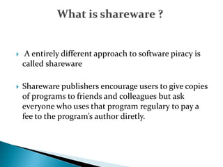  A entirely different approach to software piracy is
called shareware
 Shareware publishers encourage users to give copies
of programs to friends and colleagues but ask
everyone who uses that program regulary to pay a
fee to the program’s author diretly.
 