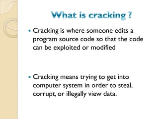  Cracking is where someone edits a
program source code so that the code
can be exploited or modified
 Cracking means trying to get into
computer system in order to steal,
corrupt, or illegally view data.
 