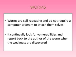 • Worms are self repeating and do not require a
computer program to attach them selves
• It continually look for vulnerabilities and
report back to the author of the worm when
the weakness are discovered
 
