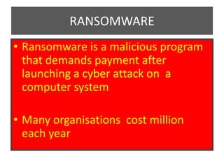 RANSOMWARE
• Ransomware is a malicious program
that demands payment after
launching a cyber attack on a
computer system
• Many organisations cost million
each year
 