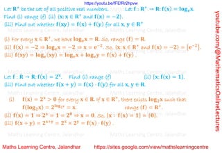 youtube.com/@MathematicsOnlineLectures
Let 𝐑+
be the set of all positive real numbers. Let 𝐟 : 𝐑+
→ 𝐑: 𝐟(𝐱) = 𝐥𝐨𝐠𝐞𝐱.
Find (i) range (f) (ii) {𝐱: 𝐱 ∈ 𝐑+
and 𝐟(𝐱) = −𝟐}.
(iii) Find out whether 𝐟(𝐱𝐲) = 𝐟(𝐱) + 𝐟(𝐲) for all 𝐱, 𝐲 ∈ 𝐑+
(i) For every 𝐱 ∈ 𝐑+
, we have 𝐥𝐨𝐠𝐞𝐱 = 𝐑. So, range (𝐟) = 𝐑.
(ii) 𝐟(𝐱) = −𝟐 ⇒ 𝐥𝐨𝐠𝐞𝐱 = −𝟐 ⇒ 𝐱 = 𝐞−𝟐
. So, {𝐱: 𝐱 ∈ 𝐑+
and 𝐟(𝐱) = −𝟐} = {𝐞−𝟐}.
(iii) 𝐟(𝐱𝐲) = 𝐥𝐨𝐠𝐞(𝐱𝐲) = 𝐥𝐨𝐠𝐞𝐱 + 𝐥𝐨𝐠𝐞𝐲 = 𝐟(𝐱) + 𝐟(𝐲) .
Let 𝐟 : 𝐑 → 𝐑: 𝐟(𝐱) = 𝟐𝐱
. Find (i) range (f) (ii) {𝐱: 𝐟(𝐱) = 𝟏}.
(iii) Find out whether 𝐟(𝐱 + 𝐲) = 𝐟(𝐱) ⋅ 𝐟(𝐲) for all 𝐱, 𝐲 ∈ 𝐑.
(i) 𝐟(𝐱) = 𝟐𝐱
> 𝟎 for every 𝐱 ∈ 𝐑. If 𝐱 ∈ 𝐑+
, there exists 𝐥𝐨𝐠𝟐𝐱 such that
𝐟(𝐥𝐨𝐠𝟐𝐱) = 𝟐𝐥𝐨𝐠𝟐𝐱
= 𝐱. range (𝐟) = 𝐑+
.
(ii) 𝐟(𝐱) = 𝟏 ⇒ 𝟐𝐱
= 𝟏 = 𝟐𝟎
⇒ 𝐱 = 𝟎. So, {𝐱 ∶ 𝐟(𝐱) = 𝟏} = {𝟎}.
(iii) 𝐟(𝐱 + 𝐲) = 𝟐𝐱+𝐲
= 𝟐𝐱
× 𝟐𝐲
= 𝐟(𝐱) ⋅ 𝐟(𝐲) .
Maths Learning Centre, Jalandhar Maths Learning Centre, Jalandhar Maths Learning Centre, Jalandhar
Maths Learning Centre, Jalandhar Maths Learning Centre, Jalandhar Maths Learning Centre, Jalandhar
Maths Learning Centre, Jalandhar Maths Learning Centre, Jalandhar Maths Learning Centre, Jalandhar
Maths Learning Centre, Jalandhar Maths Learning Centre, Jalandhar Maths Learning Centre, Jalandhar
Maths Learning Centre, Jalandhar Maths Learning Centre, Jalandhar Maths Learning Centre, Jalandhar
Maths Learning Centre, Jalandhar Maths Learning Centre, Jalandhar Maths Learning Centre, Jalandhar
Maths Learning Centre, Jalandhar Maths Learning Centre, Jalandhar Maths Learning Centre, Jalandhar
https://youtu.be/fFEfRr2hpvw
 