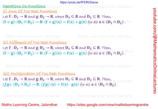 youtube.com/@MathematicsOnlineLectures
Operations On Functions
(i) Sum Of Two Real Functions
Let 𝐟 : 𝐃𝟏 → 𝐑 and 𝐠: 𝐃𝟐 → 𝐑, where 𝐃𝟏 ⊆ 𝐑 and 𝐃𝟐 ⊆ 𝐑. Then,
(𝐟 + 𝐠): (𝐃𝟏 ∩ 𝐃𝟐) → 𝐑: (𝐟 + 𝐠)(𝐱) = 𝐟(𝐱) + 𝐠(𝐱) for all 𝐱 ∈ (𝐃𝟏 ∩ 𝐃𝟐) .
(ii) Difference Of Two Real Functions
Let 𝐟 : 𝐃𝟏 → 𝐑 and 𝐠: 𝐃𝟐 → 𝐑, where 𝐃𝟏 ⊆ 𝐑 and 𝐃𝟐 ⊆ 𝐑. Then,
(𝐟 − 𝐠): (𝐃𝟏 ∩ 𝐃𝟐) → 𝐑: (𝐟 − 𝐠)(𝐱) = 𝐟(𝐱) − 𝐠(𝐱) for all 𝐱 ∈ (𝐃𝟏 ∩ 𝐃𝟐) .
(iii) Multiplication Of Two Real Functions
Let 𝐟 : 𝐃𝟏 → 𝐑 and 𝐠: 𝐃𝟐 → 𝐑, where 𝐃𝟏 ⊆ 𝐑 and 𝐃𝟐 ⊆ 𝐑. Then,
(𝒇𝒈): (𝐃𝟏 ∩ 𝐃𝟐) → 𝐑: (𝒇𝒈) (𝐱) = 𝐟(𝐱) ⋅ 𝐠(𝐱) for all 𝐱 ∈ (𝐃𝟏 ∩ 𝐃𝟐).
Maths Learning Centre, Jalandhar Maths Learning Centre, Jalandhar Maths Learning Centre, Jalandhar
Maths Learning Centre, Jalandhar Maths Learning Centre, Jalandhar Maths Learning Centre, Jalandhar
Maths Learning Centre, Jalandhar Maths Learning Centre, Jalandhar Maths Learning Centre, Jalandhar
Maths Learning Centre, Jalandhar Maths Learning Centre, Jalandhar Maths Learning Centre, Jalandhar
Maths Learning Centre, Jalandhar Maths Learning Centre, Jalandhar Maths Learning Centre, Jalandhar
Maths Learning Centre, Jalandhar Maths Learning Centre, Jalandhar Maths Learning Centre, Jalandhar
Maths Learning Centre, Jalandhar Maths Learning Centre, Jalandhar Maths Learning Centre, Jalandhar
https://youtu.be/fFEfRr2hpvw
 