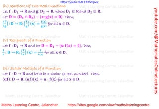 youtube.com/@MathematicsOnlineLectures
(iv) Quotient Of Two Real Functions
Let 𝐟 : 𝐃𝟏 → 𝐑 and 𝐠: 𝐃𝟐 → 𝐑, where 𝐃𝟏 ⊆ 𝐑 and 𝐃𝟐 ⊆ 𝐑.
Let 𝐃 = (𝐃𝟏 ∩ 𝐃𝟐) − {𝐱: 𝐠(𝐱) = 𝟎}. Then,
(
𝐟
𝐠
) : 𝐃 → 𝐑: (
𝐟
𝐠
) (𝐱) =
𝐟(𝐱)
𝐠(𝐱)
for all 𝐱 ∈ 𝐃.
(V) Reciprocal of a Function
Let 𝐟 : 𝐃𝟏 → 𝐑 and let 𝐃 = 𝐃𝟏 − {𝐱: 𝐟(𝐱) = 𝟎}.Then,
𝟏
𝐟
: 𝐃 → 𝐑: (
𝟏
𝐟
) (𝐱) =
𝟏
𝐟(𝐱)
for all 𝐱 ∈ 𝐃.
(vi) Scalar Multiple of a Function
Let 𝐟 : 𝐃 → 𝐑 and let 𝛂 be a scalar (a real number). Then,
(𝛂𝐟): 𝐃 → 𝐑: (𝛂𝐟)(𝐱) = 𝛂 ⋅ 𝐟(𝐱) for all 𝐱 ∈ 𝐃.
Maths Learning Centre, Jalandhar Maths Learning Centre, Jalandhar Maths Learning Centre, Jalandhar
Maths Learning Centre, Jalandhar Maths Learning Centre, Jalandhar Maths Learning Centre, Jalandhar
Maths Learning Centre, Jalandhar Maths Learning Centre, Jalandhar Maths Learning Centre, Jalandhar
Maths Learning Centre, Jalandhar Maths Learning Centre, Jalandhar Maths Learning Centre, Jalandhar
Maths Learning Centre, Jalandhar Maths Learning Centre, Jalandhar Maths Learning Centre, Jalandhar
Maths Learning Centre, Jalandhar Maths Learning Centre, Jalandhar Maths Learning Centre, Jalandhar
Maths Learning Centre, Jalandhar Maths Learning Centre, Jalandhar Maths Learning Centre, Jalandhar
https://youtu.be/fFEfRr2hpvw
 