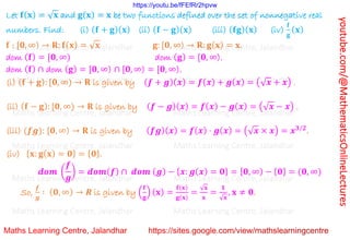 youtube.com/@MathematicsOnlineLectures
Let 𝐟(𝐱) = √𝐱 and 𝐠(𝐱) = 𝐱 be two functions defined over the set of nonnegative real
numbers. Find: (i) (𝐟 + 𝐠)(𝐱) (ii) (𝐟 − 𝐠)(𝐱) (iii) (𝐟𝐠)(𝐱) (iv)
𝐟
𝐠
(𝐱)
𝐟 : [𝟎, ∞) → 𝐑: 𝐟(𝐱) = √𝐱 𝐠: [𝟎, ∞) → 𝐑: 𝐠(𝐱) = 𝐱.
dom (𝐟) = [𝟎, ∞) dom (𝐠) = [𝟎, ∞).
dom (𝐟) ∩ dom (𝐠) = [𝟎, ∞) ∩ [𝟎, ∞) = [𝟎, ∞).
(i) (𝐟 + 𝐠): [𝟎, ∞) → 𝐑 is given by (𝒇 + 𝒈)(𝒙) = 𝒇(𝒙) + 𝒈(𝒙) = (√𝒙 + 𝒙) .
(ii) (𝐟 − 𝐠): [𝟎, ∞) → 𝐑 is given by (𝒇 − 𝒈)(𝒙) = 𝒇(𝒙) − 𝒈(𝒙) = (√𝒙 − 𝒙) .
(iii) (𝒇𝒈): [𝟎, ∞) → 𝐑 is given by (𝒇𝒈)(𝒙) = 𝒇(𝒙) ⋅ 𝒈(𝒙) = (√𝒙 × 𝒙) = 𝒙𝟑/𝟐
.
(iv) {𝐱: 𝐠(𝐱) = 𝟎} = {𝟎}.
𝒅𝒐𝒎 (
𝒇
𝒈
) = 𝒅𝒐𝒎(𝒇) ∩ 𝒅𝒐𝒎 (𝒈) − {𝒙: 𝒈(𝒙) = 𝟎} = [𝟎, ∞) − {𝟎} = (𝟎, ∞)
So,
𝒇
𝒈
∶ (𝟎, ∞) → 𝑹 is given by (
𝐟
𝐠
) (𝐱) =
𝐟(𝐱)
𝐠(𝐱)
=
√𝐱
𝐱
=
𝟏
√𝐱
, 𝐱 ≠ 𝟎.
Maths Learning Centre, Jalandhar Maths Learning Centre, Jalandhar Maths Learning Centre, Jalandhar
Maths Learning Centre, Jalandhar Maths Learning Centre, Jalandhar Maths Learning Centre, Jalandhar
Maths Learning Centre, Jalandhar Maths Learning Centre, Jalandhar Maths Learning Centre, Jalandhar
Maths Learning Centre, Jalandhar Maths Learning Centre, Jalandhar Maths Learning Centre, Jalandhar
Maths Learning Centre, Jalandhar Maths Learning Centre, Jalandhar Maths Learning Centre, Jalandhar
Maths Learning Centre, Jalandhar Maths Learning Centre, Jalandhar Maths Learning Centre, Jalandhar
Maths Learning Centre, Jalandhar Maths Learning Centre, Jalandhar Maths Learning Centre, Jalandhar
https://youtu.be/fFEfRr2hpvw
 