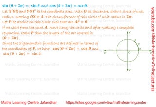 youtube.com/@MathematicsOnlineLectures
𝐬𝐢𝐧 (𝜽 + 𝟐𝝅) = 𝐬𝐢𝐧 𝜽 and 𝐜𝐨𝐬 (𝜽 + 𝟐𝝅) = 𝒄𝒐𝒔 𝛉.
Let 𝑿′𝑶𝑿 and 𝒀𝑶𝒀′ be the coordinate axes. With 𝑶 as the centre, draw a circle of unit
radius, meeting 𝑶𝐗 at 𝑨. The circumference of this circle of unit radius is 𝟐𝝅.
Let 𝑷 be a point on this circle such that arc 𝑨𝑷 = 𝜽.
If we start from the point 𝑨, move along the circle and after making a complete
revolution, reach 𝑷 then the length of the arc covered is
(𝜽 + 𝟐𝝅) .
Since the trigonometric functions are defined in terms of
the coordinates of 𝑷, we have 𝐜𝐨𝐬 (𝜽 + 𝟐𝝅) = 𝐜𝐨𝐬 𝜽 and
𝐬𝐢𝐧 (𝜽 + 𝟐𝝅) = 𝐬𝐢𝐧 𝜽.
Maths Learning Centre, Jalandhar Maths Learning Centre, Jalandhar Maths Learning Centre, Jalandhar
Maths Learning Centre, Jalandhar Maths Learning Centre, Jalandhar Maths Learning Centre, Jalandhar
Maths Learning Centre, Jalandhar Maths Learning Centre, Jalandhar Maths Learning Centre, Jalandhar
Maths Learning Centre, Jalandhar Maths Learning Centre, Jalandhar Maths Learning Centre, Jalandhar
Maths Learning Centre, Jalandhar Maths Learning Centre, Jalandhar Maths Learning Centre, Jalandhar
Maths Learning Centre, Jalandhar Maths Learning Centre, Jalandhar Maths Learning Centre, Jalandhar
Maths Learning Centre, Jalandhar Maths Learning Centre, Jalandhar Maths Learning Centre, Jalandhar
 
