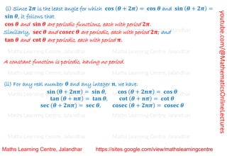 youtube.com/@MathematicsOnlineLectures
(i) Since 𝟐𝝅 is the least angle for which 𝐜𝐨𝐬 (𝜽 + 𝟐𝝅) = 𝐜𝐨𝐬 𝜽 and 𝐬𝐢𝐧 (𝜽 + 𝟐𝝅) =
𝐬𝐢𝐧 𝜽, it follows that
𝐜𝐨𝐬 𝜽 and 𝐬𝐢𝐧 𝜽 are periodic functions, each with period 𝟐𝝅.
Similarly, 𝐬𝐞𝐜 𝜽 and 𝒄𝒐𝒔𝒆𝒄 𝜽 are periodic, each with period 𝟐𝝅; and
𝐭𝐚𝐧 𝜽 and 𝐜𝐨𝐭 𝜽 are periodic, each with period 𝝅.
A constant function is periodic, having no period.
(ii) For any real number 𝜽 and any integer 𝒏, we have:
𝐬𝐢𝐧 (𝛉 + 𝟐𝒏𝝅) = 𝐬𝐢𝐧 𝜽, 𝐜𝐨𝐬 (𝜽 + 𝟐𝒏𝝅) = 𝐜𝐨𝐬 𝜽
𝐭𝐚𝐧 (𝜽 + 𝒏𝝅) = 𝐭𝐚𝐧 𝜽, 𝐜𝐨𝐭 (𝜽 + 𝒏𝝅) = 𝐜𝐨𝐭 𝜽
𝐬𝐞𝐜 (𝜽 + 𝟐𝒏𝝅) = 𝐬𝐞𝐜 𝜽, 𝐜𝐨𝐬𝐞𝐜 (𝜽 + 𝟐𝒏𝝅) = 𝐜𝐨𝐬𝐞𝐜 𝜽
Maths Learning Centre, Jalandhar Maths Learning Centre, Jalandhar Maths Learning Centre, Jalandhar
Maths Learning Centre, Jalandhar Maths Learning Centre, Jalandhar Maths Learning Centre, Jalandhar
Maths Learning Centre, Jalandhar Maths Learning Centre, Jalandhar Maths Learning Centre, Jalandhar
Maths Learning Centre, Jalandhar Maths Learning Centre, Jalandhar Maths Learning Centre, Jalandhar
Maths Learning Centre, Jalandhar Maths Learning Centre, Jalandhar Maths Learning Centre, Jalandhar
Maths Learning Centre, Jalandhar Maths Learning Centre, Jalandhar Maths Learning Centre, Jalandhar
Maths Learning Centre, Jalandhar Maths Learning Centre, Jalandhar Maths Learning Centre, Jalandhar
 