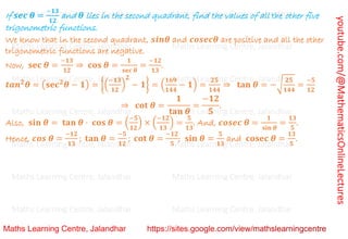 youtube.com/@MathematicsOnlineLectures
If 𝒔𝒆𝒄 𝜽 =
−𝟏𝟑
𝟏𝟐
and 𝜽 lies in the second quadrant, find the values of all the other five
trigonometric functions.
We know that in the second quadrant, 𝒔𝒊𝒏𝜽 and 𝒄𝒐𝒔𝒆𝒄𝜽 are positive and all the other
trigonometric functions are negative.
Now, 𝐬𝐞𝐜 𝜽 =
−𝟏𝟑
𝟏𝟐
⇒ 𝐜𝐨𝐬 𝜽 =
𝟏
𝐬𝐞𝐜 𝜽
=
−𝟏𝟐
𝟏𝟑
.
𝒕𝒂𝒏𝟐
𝜽 = (𝐬𝐞𝐜𝟐
𝜽 − 𝟏) = {(
−𝟏𝟑
𝟏𝟐
)
𝟐
− 𝟏} = (
𝟏𝟔𝟗
𝟏𝟒𝟒
− 𝟏) =
𝟐𝟓
𝟏𝟒𝟒
⇒ 𝐭𝐚𝐧 𝜽 = −√
𝟐𝟓
𝟏𝟒𝟒
=
−𝟓
𝟏𝟐
⇒ 𝐜𝐨𝐭 𝜽 =
𝟏
𝐭𝐚𝐧 𝜽
=
−𝟏𝟐
𝟓
.
Also, 𝐬𝐢𝐧 𝜽 = 𝐭𝐚𝐧 𝜽 ⋅ 𝐜𝐨𝐬 𝜽 = (
−𝟓
𝟏𝟐
) × (
−𝟏𝟐
𝟏𝟑
) =
𝟓
𝟏𝟑
. And, 𝒄𝒐𝒔𝒆𝒄 𝜽 =
𝟏
𝐬𝐢𝐧 𝜽
=
𝟏𝟑
𝟓
.
Hence, 𝒄𝒐𝒔 𝜽 =
−𝟏𝟐
𝟏𝟑
; 𝐭𝐚𝐧 𝜽 =
−𝟓
𝟏𝟐
; 𝐜𝐨𝐭 𝜽 =
−𝟏𝟐
𝟓
; 𝐬𝐢𝐧 𝜽 =
𝟓
𝟏𝟑
and 𝐜𝐨𝐬𝐞𝐜 𝜽 =
𝟏𝟑
𝟓
.
Maths Learning Centre, Jalandhar Maths Learning Centre, Jalandhar Maths Learning Centre, Jalandhar
Maths Learning Centre, Jalandhar Maths Learning Centre, Jalandhar Maths Learning Centre, Jalandhar
Maths Learning Centre, Jalandhar Maths Learning Centre, Jalandhar Maths Learning Centre, Jalandhar
Maths Learning Centre, Jalandhar Maths Learning Centre, Jalandhar Maths Learning Centre, Jalandhar
Maths Learning Centre, Jalandhar Maths Learning Centre, Jalandhar Maths Learning Centre, Jalandhar
Maths Learning Centre, Jalandhar Maths Learning Centre, Jalandhar Maths Learning Centre, Jalandhar
Maths Learning Centre, Jalandhar Maths Learning Centre, Jalandhar Maths Learning Centre, Jalandhar
 