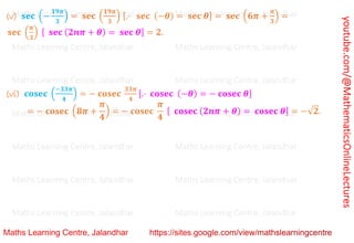 youtube.com/@MathematicsOnlineLectures
(v) 𝐬𝐞𝐜 (−
𝟏𝟗𝝅
𝟑
) = 𝐬𝐞𝐜 (
𝟏𝟗𝝅
𝟑
) [.⋅ 𝐬𝐞𝐜 (−𝜽) = 𝐬𝐞𝐜 𝜽] = 𝐬𝐞𝐜 (𝟔𝝅 +
𝝅
𝟑
) =
𝐬𝐞𝐜 (
𝝅
𝟑
) [ 𝐬𝐞𝐜 (𝟐𝒏𝝅 + 𝜽) = 𝐬𝐞𝐜 𝜽] = 𝟐.
(vi) 𝐜𝐨𝐬𝐞𝐜 (
−𝟑𝟑𝝅
𝟒
) = − 𝐜𝐨𝐬𝐞𝐜
𝟑𝟑𝝅
𝟒
[.⋅ 𝐜𝐨𝐬𝐞𝐜 (−𝜽) = − 𝐜𝐨𝐬𝐞𝐜 𝜽]
= − 𝐜𝐨𝐬𝐞𝐜 (𝟖𝝅 +
𝝅
𝟒
) = − 𝐜𝐨𝐬𝐞𝐜
𝝅
𝟒
[ 𝐜𝐨𝐬𝐞𝐜 (𝟐𝒏𝝅 + 𝜽) = 𝐜𝐨𝐬𝐞𝐜 𝜽] = −√𝟐.
Maths Learning Centre, Jalandhar Maths Learning Centre, Jalandhar Maths Learning Centre, Jalandhar
Maths Learning Centre, Jalandhar Maths Learning Centre, Jalandhar Maths Learning Centre, Jalandhar
Maths Learning Centre, Jalandhar Maths Learning Centre, Jalandhar Maths Learning Centre, Jalandhar
Maths Learning Centre, Jalandhar Maths Learning Centre, Jalandhar Maths Learning Centre, Jalandhar
Maths Learning Centre, Jalandhar Maths Learning Centre, Jalandhar Maths Learning Centre, Jalandhar
Maths Learning Centre, Jalandhar Maths Learning Centre, Jalandhar Maths Learning Centre, Jalandhar
Maths Learning Centre, Jalandhar Maths Learning Centre, Jalandhar Maths Learning Centre, Jalandhar
 