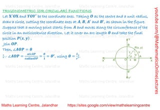 youtube.com/@MathematicsOnlineLectures
TRIGONOMETRIC (OR CIRCULAR) FUNCTIONS
Let 𝐗′
𝑶𝐗 and 𝒀𝑶𝒀′ be the coordinate axes. Taking 𝑶 as the centre and a unit radius,
draw a circle, cutting the coordinate axes at 𝑨, 𝑩, 𝑨′
and 𝑩′
, as shown in the figure.
Suppose that a moving point starts from 𝑨 and moves along the circumference of the
circle in an anticlockwise direction. Let it cover an arc length 𝜽 and take the final
position 𝑷(𝒙, 𝒚) .
Join 𝑶𝑷.
Then, ∠𝑨𝑶𝑷 = 𝜽
[⋅.⋅ ∠𝑨𝑶𝑷 =
𝐚𝐫𝐜𝑨𝑷
𝐫𝐚𝐝𝐢𝐮𝐬𝑶𝑷
=
𝜽
𝟏
= 𝜽𝒄
, using 𝜽 =
𝒍
𝒓
].
Maths Learning Centre, Jalandhar Maths Learning Centre, Jalandhar Maths Learning Centre, Jalandhar
Maths Learning Centre, Jalandhar Maths Learning Centre, Jalandhar Maths Learning Centre, Jalandhar
Maths Learning Centre, Jalandhar Maths Learning Centre, Jalandhar Maths Learning Centre, Jalandhar
Maths Learning Centre, Jalandhar Maths Learning Centre, Jalandhar Maths Learning Centre, Jalandhar
Maths Learning Centre, Jalandhar Maths Learning Centre, Jalandhar Maths Learning Centre, Jalandhar
Maths Learning Centre, Jalandhar Maths Learning Centre, Jalandhar Maths Learning Centre, Jalandhar
Maths Learning Centre, Jalandhar Maths Learning Centre, Jalandhar Maths Learning Centre, Jalandhar
 