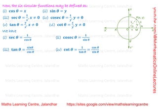 youtube.com/@MathematicsOnlineLectures
Now, the six circular functions may be defined as:
(i) 𝐜𝐨𝐬 𝜽 = 𝒙 (ii) 𝐬𝐢𝐧 𝜽 = 𝒚
(iii) 𝐬𝐞𝐜 𝜽 =
𝟏
𝒙
, 𝒙 ≠ 𝟎 (iv) 𝐜𝐨𝐬𝐞𝐜 𝜽 =
𝟏
𝒚
, 𝒚 ≠ 𝟎
(v) 𝐭𝐚𝐧 𝜽 =
𝒚
𝒙
, 𝒙 ≠ 𝟎 (vi) 𝐜𝐨𝐭 𝜽 =
𝒙
𝒚
, 𝐲 ≠ 𝟎
We have
(i) 𝐬𝐞𝐜 𝜽 =
𝟏
𝐜𝐨𝐬 𝜽
(ii) 𝐜𝐨𝐬𝐞𝐜 𝜽 =
𝟏
𝐬𝐢𝐧 𝜽
(iii) 𝐭𝐚𝐧 𝜽 =
𝐬𝒊𝒏𝜽
𝐜𝐨𝐬 𝜽
(iv) 𝐜𝐨𝐭 𝜽 =
𝟏
𝐭𝐚𝐧 𝜽
=
𝐜𝐨𝐬 𝜽
𝐬𝐢𝐧 𝜽
Maths Learning Centre, Jalandhar Maths Learning Centre, Jalandhar Maths Learning Centre, Jalandhar
Maths Learning Centre, Jalandhar Maths Learning Centre, Jalandhar Maths Learning Centre, Jalandhar
Maths Learning Centre, Jalandhar Maths Learning Centre, Jalandhar Maths Learning Centre, Jalandhar
Maths Learning Centre, Jalandhar Maths Learning Centre, Jalandhar Maths Learning Centre, Jalandhar
Maths Learning Centre, Jalandhar Maths Learning Centre, Jalandhar Maths Learning Centre, Jalandhar
Maths Learning Centre, Jalandhar Maths Learning Centre, Jalandhar Maths Learning Centre, Jalandhar
Maths Learning Centre, Jalandhar Maths Learning Centre, Jalandhar Maths Learning Centre, Jalandhar
 