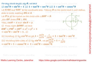 youtube.com/@MathematicsOnlineLectures
For any acute angle, say 𝜽, we have
(i) 𝐜𝐨𝐬𝟐
𝜽 + 𝐬𝐢𝐧𝟐
𝜽 = 𝟏 (ii) 𝟏 + 𝐭𝐚𝐧𝟐
𝜽 = 𝐬𝐞𝐜𝟐
𝜽 (iii) 𝟏 + 𝐜𝐨𝐭𝟐
𝜽 = 𝐜𝐨𝐬𝐞𝐜𝟐
𝜽
Let 𝐗′
𝑶𝑿 and 𝐘𝑶𝐘′
be the coordinate axes. Taking 𝑶 as the centre and a unit radius,
draw a circle, meeting 𝑶𝐗 at 𝑨.
Let 𝑷(𝒙, 𝒚) be a point on the circle with ∠𝑨𝑶𝑷 = 𝜽.
Join 𝑶𝑷. Draw 𝑷𝑴 ⊥ 𝑶𝑨.
Then, 𝒄𝒐𝒔𝜽 = 𝒙 and 𝐬𝐢𝐧 𝜽 = 𝒚.
(i) From right 𝚫𝑶𝑴𝑷, we have
𝑶𝑴𝟐
+ 𝑷𝑴𝟐
= 𝑶𝑷𝟐
⇒ 𝒙𝟐
+ 𝒚𝟐
= 𝟏
⇒ 𝐜𝐨𝐬𝟐
𝜽 + 𝐬𝐢𝐧𝟐
𝜽 = 𝟏…(i)
(ii) Dividing (i) by 𝒄𝒐𝒔𝟐
𝜽 we get,𝟏 +
𝒔𝒊𝒏𝟐𝜽
𝒄𝒐𝒔𝟐𝜽
=
𝟏
𝒄𝒐𝒔𝟐𝜽
⇒ 𝟏 + 𝐭𝐚𝐧𝟐
𝜽 = 𝐬𝐞𝐜𝟐
𝜽
(iii) Dividing both sides of (i) by 𝒔𝒊𝒏𝟐
𝜽 , we get
𝐜𝐨𝐬𝟐𝜽
𝐬𝐢𝐧𝟐𝜽
+ 𝟏 =
𝟏
𝐬𝐢𝐧𝟐𝜽
⇒ 𝐜𝐨𝐭𝟐
𝜽 + 𝟏 = 𝐜𝐨𝐬𝐞𝐜𝟐
𝜽 ⇒ 𝟏 + 𝐜𝐨𝐭𝟐
𝜽 = 𝐜𝐨𝐬𝐞𝐜𝟐
𝜽.
Maths Learning Centre, Jalandhar Maths Learning Centre, Jalandhar Maths Learning Centre, Jalandhar
Maths Learning Centre, Jalandhar Maths Learning Centre, Jalandhar Maths Learning Centre, Jalandhar
Maths Learning Centre, Jalandhar Maths Learning Centre, Jalandhar Maths Learning Centre, Jalandhar
Maths Learning Centre, Jalandhar Maths Learning Centre, Jalandhar Maths Learning Centre, Jalandhar
Maths Learning Centre, Jalandhar Maths Learning Centre, Jalandhar Maths Learning Centre, Jalandhar
Maths Learning Centre, Jalandhar Maths Learning Centre, Jalandhar Maths Learning Centre, Jalandhar
Maths Learning Centre, Jalandhar Maths Learning Centre, Jalandhar Maths Learning Centre, Jalandhar
 