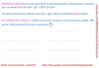 youtube.com/@MathematicsOnlineLectures
PERIODIC FUNCTIONS A function 𝒇(𝒙) is said to be periodic if there exists a constant
real number 𝒑 such that 𝒇(𝒙 + 𝒑) = 𝒇(𝒙) for all 𝒙.
The least positive value of 𝒑 for which 𝒇(𝒙 + 𝒑) = 𝒇(𝒙) is called the period of 𝒇(𝒙) .
AN IMPORTANT RESULT If 𝒇(𝒙) is a periodic function with period 𝒑 then 𝒇(𝒂𝒙 + 𝒃)
with 𝒂 > 𝟎 is a periodic function with period (
𝐛
𝐚
).
Maths Learning Centre, Jalandhar Maths Learning Centre, Jalandhar Maths Learning Centre, Jalandhar
Maths Learning Centre, Jalandhar Maths Learning Centre, Jalandhar Maths Learning Centre, Jalandhar
Maths Learning Centre, Jalandhar Maths Learning Centre, Jalandhar Maths Learning Centre, Jalandhar
Maths Learning Centre, Jalandhar Maths Learning Centre, Jalandhar Maths Learning Centre, Jalandhar
Maths Learning Centre, Jalandhar Maths Learning Centre, Jalandhar Maths Learning Centre, Jalandhar
Maths Learning Centre, Jalandhar Maths Learning Centre, Jalandhar Maths Learning Centre, Jalandhar
Maths Learning Centre, Jalandhar Maths Learning Centre, Jalandhar Maths Learning Centre, Jalandhar
 