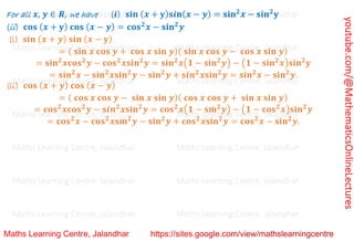 youtube.com/@MathematicsOnlineLectures
For all 𝒙, 𝒚 ∈ 𝑹, we have (𝒊) 𝐬𝐢𝐧 (𝒙 + 𝐲)𝐬𝒊𝐧(𝒙 − 𝒚) = 𝐬𝐢𝐧𝟐
𝒙 − 𝐬𝐢𝐧𝟐
𝐲
(ii) 𝐜𝐨𝐬 (𝒙 + 𝐲) 𝐜𝐨𝐬 (𝒙 − 𝒚) = 𝐜𝐨𝐬𝟐
𝒙 − 𝐬𝐢𝐧𝟐
𝒚
(i) 𝐬𝐢𝐧 (𝒙 + 𝒚) 𝐬𝐢𝐧 (𝒙 − 𝐲)
= ( 𝐬𝐢𝐧 𝒙 𝐜𝐨𝐬 𝒚 + 𝐜𝐨𝐬 𝒙 𝐬𝐢𝐧 𝒚)( 𝐬𝐢𝐧 𝒙 𝐜𝐨𝐬 𝒚 − 𝐜𝐨𝐬 𝒙 𝐬𝐢𝐧 𝒚)
= 𝐬𝐢𝐧𝟐
𝒙𝐜𝐨𝐬𝟐
𝒚 − 𝐜𝐨𝐬𝟐
𝒙𝐬𝐢𝐧𝟐
𝒚 = 𝐬𝐢𝐧𝟐
𝒙(𝟏 − 𝐬𝐢𝐧𝟐
𝒚) − (𝟏 − 𝐬𝐢𝐧𝟐
𝒙)𝐬𝐢𝐧𝟐
𝐲
= 𝐬𝐢𝐧𝟐
𝒙 − 𝐬𝐢𝐧𝟐
𝒙𝐬𝐢𝐧𝟐
𝒚 − 𝐬𝐢𝐧𝟐
𝒚 + 𝐬𝒊𝒏𝟐
𝒙𝐬𝐢𝐧𝟐
𝒚 = 𝐬𝐢𝐧𝟐
𝒙 − 𝐬𝐢𝐧𝟐
𝒚.
(ii) 𝐜𝐨𝐬 (𝒙 + 𝒚) 𝐜𝐨𝐬 (𝒙 − 𝒚)
= ( 𝐜𝐨𝐬 𝒙 𝐜𝐨𝐬 𝒚 − 𝐬𝐢𝐧 𝒙 𝐬𝐢𝐧 𝒚)( 𝐜𝐨𝐬 𝒙 𝐜𝐨𝐬 𝒚 + 𝐬𝐢𝐧 𝒙 𝐬𝐢𝐧 𝒚)
= 𝐜𝐨𝐬𝟐
𝒙𝐜𝐨𝐬𝟐
𝒚 − 𝐬𝒊𝒏𝟐
𝒙𝐬𝐢𝐧𝟐
𝒚 = 𝐜𝐨𝐬𝟐
𝒙(𝟏 − 𝐬𝐦
̇ 𝟐
𝒚) − (𝟏 − 𝐜𝐨𝐬𝟐
𝒙)𝐬𝐢𝐧𝟐
𝒚
= 𝐜𝐨𝐬𝟐
𝒙 − 𝐜𝐨𝐬𝟐
𝒙𝐬𝐦
̇ 𝟐
𝒚 − 𝐬𝐢𝐧𝟐
𝒚 + 𝐜𝐨𝐬𝟐
𝒙𝐬𝐢𝐧𝟐
𝒚 = 𝐜𝐨𝐬𝟐
𝒙 − 𝐬𝐢𝐧𝟐
𝒚.
Maths Learning Centre, Jalandhar Maths Learning Centre, Jalandhar Maths Learning Centre, Jalandhar
Maths Learning Centre, Jalandhar Maths Learning Centre, Jalandhar Maths Learning Centre, Jalandhar
Maths Learning Centre, Jalandhar Maths Learning Centre, Jalandhar Maths Learning Centre, Jalandhar
Maths Learning Centre, Jalandhar Maths Learning Centre, Jalandhar Maths Learning Centre, Jalandhar
Maths Learning Centre, Jalandhar Maths Learning Centre, Jalandhar Maths Learning Centre, Jalandhar
Maths Learning Centre, Jalandhar Maths Learning Centre, Jalandhar Maths Learning Centre, Jalandhar
Maths Learning Centre, Jalandhar Maths Learning Centre, Jalandhar Maths Learning Centre, Jalandhar
 