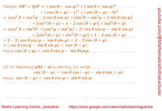 youtube.com/@MathematicsOnlineLectures
Therefor, 𝑷𝑹𝟐
= 𝑸𝑨𝟐
⇒ ( 𝐜𝐨𝐬 𝜽 − 𝐜𝐨𝐬 𝝋)𝟐
+ ( 𝐬𝐢𝐧 𝜽 + 𝐬𝐢𝐧 𝝋)𝟐
= [ 𝐜𝐨𝐬 (𝜽 + 𝝋) − 𝟏]𝟐
+ [ 𝐬𝐢𝐧 (𝜽 + 𝝋) − 𝟎]𝟐
⇒ (𝒄𝒐𝒔𝟐
𝜽 + 𝐜𝐨𝐬𝟐
𝝋 − 𝟐 𝐜𝐨𝐬 𝜽 𝐜𝐨𝐬 𝝋) +(𝐬𝐢𝐧𝟐
𝜽 + 𝐬𝐢𝐧𝟐
𝝋 + 𝟐 𝐬𝐢𝐧 𝜽 𝐬𝐢𝐧 𝝋)
= [𝐜𝐨𝐬𝟐(𝜽 + 𝝋) + 𝟏 − 𝟐 𝐜𝐨𝐬 (𝜽 + 𝝋)] + 𝐬𝐢𝐧𝟐(𝜽 + 𝝋)
⇒ (𝒄𝒐𝒔𝟐
𝜽 + 𝐬𝐢𝐧𝟐
𝜽) +(𝐜𝐨𝐬𝟐
𝝋 + 𝐬𝐢𝐧𝟐
𝝋) − 𝟐( 𝐜𝐨𝐬 𝜽 𝐜𝐨𝐬 𝝋 − 𝐬𝐢𝐧 𝜽 𝐬𝐢𝐧 𝝋)
= [𝐜𝐨𝐬𝟐(𝜽 + 𝝋) + 𝐬𝐢𝐧𝟐(𝜽 + 𝝋)] + 𝟏 − 𝟐 𝐜𝐨𝐬 (𝜽 + 𝝋)
⇒ 𝟐 − 𝟐( 𝐜𝐨𝐬 𝜽 𝐜𝐨𝐬 𝝋 − 𝐬𝐢𝐧 𝜽 𝐬𝐢𝐧 𝝋) = 𝟐 − 𝟐 𝐜𝐨𝐬 (𝜽 + 𝝋)
⇒ ( 𝐜𝐨𝐬 𝜽 𝐜𝐨𝐬 𝝋 − 𝐬𝐢𝐧 𝜽 𝐬𝐢𝐧 𝝋) = 𝐜𝐨𝐬 (𝜽 + 𝝋) .
Hence, 𝐜𝐨𝐬 (𝜽 + 𝝋) = 𝐜𝐨𝐬 𝜽 𝐜𝐨𝐬 𝝋 − 𝐬𝐢𝐧 𝜽𝐬i𝐧𝝋.
(ii) (1) Replacing 𝝋𝐛𝐲 − 𝝋 in identity (1), we get
𝐜𝐨𝐬 (𝜽 − 𝝋) = 𝐜𝐨𝐬 𝜽 𝐜𝐨𝐬 (−𝝋) − 𝐬𝐢𝐧 𝜽 𝐬𝐢𝐧 (−𝝋) .
Hence, 𝐜𝐨𝐬 (𝜽 − 𝝋) = 𝐜𝐨𝐬 𝜽 𝐜𝐨𝐬 𝝋 + 𝐬𝐢𝐧 𝜽 𝐬𝐢𝐧 𝝋
Maths Learning Centre, Jalandhar Maths Learning Centre, Jalandhar Maths Learning Centre, Jalandhar
Maths Learning Centre, Jalandhar Maths Learning Centre, Jalandhar Maths Learning Centre, Jalandhar
Maths Learning Centre, Jalandhar Maths Learning Centre, Jalandhar Maths Learning Centre, Jalandhar
Maths Learning Centre, Jalandhar Maths Learning Centre, Jalandhar Maths Learning Centre, Jalandhar
Maths Learning Centre, Jalandhar Maths Learning Centre, Jalandhar Maths Learning Centre, Jalandhar
Maths Learning Centre, Jalandhar Maths Learning Centre, Jalandhar Maths Learning Centre, Jalandhar
Maths Learning Centre, Jalandhar Maths Learning Centre, Jalandhar Maths Learning Centre, Jalandhar
 