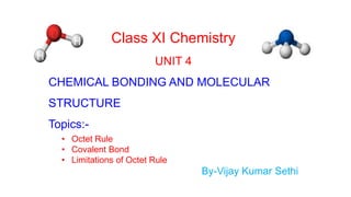 Class XI Chemistry
UNIT 4
CHEMICAL BONDING AND MOLECULAR
STRUCTURE
Topics:-
• Octet Rule
• Covalent Bond
• Limitations of Octet Rule
By-Vijay Kumar Sethi
 