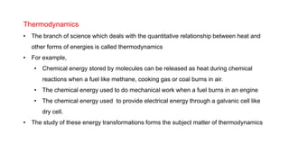 Thermodynamics
• The branch of science which deals with the quantitative relationship between heat and
other forms of energies is called thermodynamics
• For example,
• Chemical energy stored by molecules can be released as heat during chemical
reactions when a fuel like methane, cooking gas or coal burns in air.
• The chemical energy used to do mechanical work when a fuel burns in an engine
• The chemical energy used to provide electrical energy through a galvanic cell like
dry cell.
• The study of these energy transformations forms the subject matter of thermodynamics
 