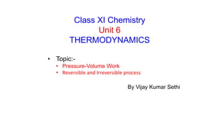 Class XI Chemistry
Unit 6
THERMODYNAMICS
• Topic:-
• Pressure-Volume Work
• Reversible and Irreversible process
By Vijay Kumar Sethi
 