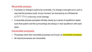 Reversible process
• A process or change is said to be reversible, if a change is brought out in such a
way that the process could, at any moment, be reversed by an infinitesimal
(इन्फ़िफनˈटे̮फिम्ल् extremely small )change.
• A reversible process proceeds infinitely slowly by a series of equilibrium states
such that system and the surroundings are always in near equilibrium with each
other.
Irreversible processes
• Processes other than reversible processes are known as irreversible processes.
• All natural processes are irreversible.
 