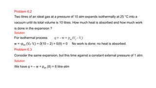 Problem 6.2
Two litres of an ideal gas at a pressure of 10 atm expands isothermally at 25 °C into a
vacuum until its total volume is 10 litres. How much heat is absorbed and how much work
is done in the expansion ?
Solution
For isothermal process
w = -pex (Vf- Vi) = 0(10 – 2) = 0(8) = 0 No work is done; no heat is absorbed.
Problem 6.3
Consider the same expansion, but this time against a constant external pressure of 1 atm.
Solution
We have q = – w = pex (8) = 8 litre-atm
 