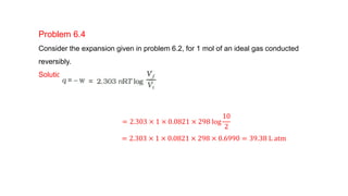 Problem 6.4
Consider the expansion given in problem 6.2, for 1 mol of an ideal gas conducted
reversibly.
Solution
= 2.303 × 1 × 0.0821 × 298 log
10
2
= 2.303 × 1 × 0.0821 × 298 × 0.6990 = 39.38 L atm
 
