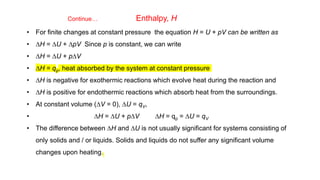 Continue… Enthalpy, H
• For finite changes at constant pressure the equation H = U + pV can be written as
• DH = DU + DpV Since p is constant, we can write
• DH = DU + pDV
• DH = qp, heat absorbed by the system at constant pressure
• DH is negative for exothermic reactions which evolve heat during the reaction and
• DH is positive for endothermic reactions which absorb heat from the surroundings.
• At constant volume (DV = 0), DU = qV,
• DH = DU + pDV DH = qp = DU = qV
• The difference between DH and DU is not usually significant for systems consisting of
only solids and / or liquids. Solids and liquids do not suffer any significant volume
changes upon heating.
 
