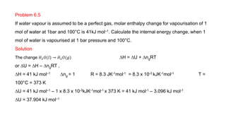 Problem 6.5
If water vapour is assumed to be a perfect gas, molar enthalpy change for vapourisation of 1
mol of water at 1bar and 100°C is 41kJ mol–1. Calculate the internal energy change, when 1
mol of water is vapourised at 1 bar pressure and 100°C.
Solution
The change 𝐻2𝑂(𝑙) → 𝐻2𝑂(𝑔) DH = DU + DngRT
or DU = DH – DngRT ,
DH = 41 kJ mol–1 Dng = 1 R = 8.3 JK-1mol-1 = 8.3 x 10-3 kJK-1mol-1 T =
100°C = 373 K
DU = 41 kJ mol–1 – 1 x 8.3 x 10-3kJK-1mol-1 x 373 K = 41 kJ mol-1 – 3.096 kJ mol-1
DU = 37.904 kJ mol–1
 
