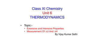 Class XI Chemistry
Unit 6
THERMODYNAMICS
• Topic:-
• Extensive and Intensive Properties
• Measurement Of DU And DH
By Vijay Kumar Sethi
 