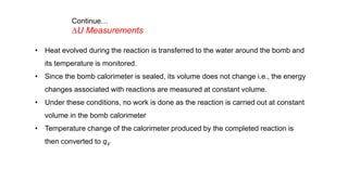 • Heat evolved during the reaction is transferred to the water around the bomb and
its temperature is monitored.
• Since the bomb calorimeter is sealed, its volume does not change i.e., the energy
changes associated with reactions are measured at constant volume.
• Under these conditions, no work is done as the reaction is carried out at constant
volume in the bomb calorimeter
• Temperature change of the calorimeter produced by the completed reaction is
then converted to qV
Continue…
DU Measurements
 