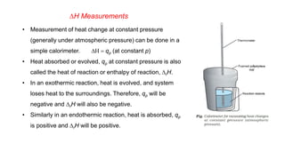 DH Measurements
• Measurement of heat change at constant pressure
(generally under atmospheric pressure) can be done in a
simple calorimeter. DH = qp (at constant p)
• Heat absorbed or evolved, qp at constant pressure is also
called the heat of reaction or enthalpy of reaction, DrH.
• In an exothermic reaction, heat is evolved, and system
loses heat to the surroundings. Therefore, qp will be
negative and DrH will also be negative.
• Similarly in an endothermic reaction, heat is absorbed, qp
is positive and DrH will be positive.
 