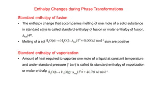 Enthalpy Changes during Phase Transformations
Standard enthalpy of fusion
• The enthalpy change that accompanies melting of one mole of a solid substance
in standard state is called standard enthalpy of fusion or molar enthalpy of fusion,
DfusHƟ.
• Melting of a solid is endothermic, so all enthalpies of fusion are positive
Standard enthalpy of vaporization
• Amount of heat required to vaporize one mole of a liquid at constant temperature
and under standard pressure (1bar) is called its standard enthalpy of vaporization
or molar enthalpy of vaporization, DvapHƟ.
 