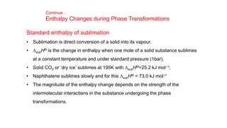 Standard enthalpy of sublimation
• Sublimation is direct conversion of a solid into its vapour.
• DsubHƟ is the change in enthalpy when one mole of a solid substance sublimes
at a constant temperature and under standard pressure (1bar).
• Solid CO2 or ‘dry ice’ sublimes at 195K with DsubHƟ=25.2 kJ mol–1;
• Naphthalene sublimes slowly and for this DsubHƟ = 73.0 kJ mol–1
• The magnitude of the enthalpy change depends on the strength of the
intermolecular interactions in the substance undergoing the phase
transformations.
Continue…
Enthalpy Changes during Phase Transformations
 