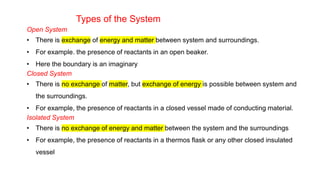Types of the System
Open System
• There is exchange of energy and matter between system and surroundings.
• For example. the presence of reactants in an open beaker.
• Here the boundary is an imaginary
Closed System
• There is no exchange of matter, but exchange of energy is possible between system and
the surroundings.
• For example, the presence of reactants in a closed vessel made of conducting material.
Isolated System
• There is no exchange of energy and matter between the system and the surroundings
• For example, the presence of reactants in a thermos flask or any other closed insulated
vessel
 