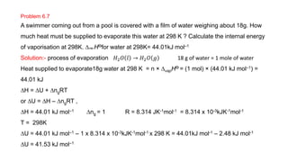 Problem 6.7
A swimmer coming out from a pool is covered with a film of water weighing about 18g. How
much heat must be supplied to evaporate this water at 298 K ? Calculate the internal energy
of vaporisation at 298K. Dvap HƟfor water at 298K= 44.01kJ mol–1
Solution:- process of evaporation 𝐻2𝑂 𝑙 → 𝐻2𝑂 𝑔 18 g of water = 1 mole of water
Heat supplied to evaporate18g water at 298 K = n × DvapHƟ = (1 mol) × (44.01 kJ mol–1) =
44.01 kJ
DH = DU + DngRT
or DU = DH – DngRT ,
DH = 44.01 kJ mol–1 Dng = 1 R = 8.314 JK-1mol-1 = 8.314 x 10-3kJK-1mol-1
T = 298K
DU = 44.01 kJ mol–1 – 1 x 8.314 x 10-3kJK-1mol-1 x 298 K = 44.01kJ mol-1 – 2.48 kJ mol-1
DU = 41.53 kJ mol–1
 