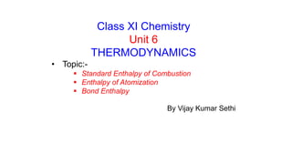 Class XI Chemistry
Unit 6
THERMODYNAMICS
• Topic:-
 Standard Enthalpy of Combustion
 Enthalpy of Atomization
 Bond Enthalpy
By Vijay Kumar Sethi
 