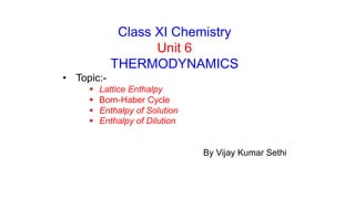 Class XI Chemistry
Unit 6
THERMODYNAMICS
• Topic:-
 Lattice Enthalpy
 Born-Haber Cycle
 Enthalpy of Solution
 Enthalpy of Dilution
By Vijay Kumar Sethi
 